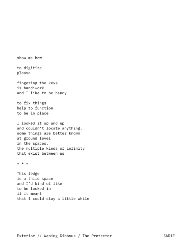 A poem: show me how / to digitize / please / fingering the keys / is handiwork / and I like to be handy / to fix things / help to function / to be in place / I looked it up and up / and couldn't locate anything / some things are better known / at ground level / in the spaces, / the multiple kinds of infinity / that exist between us / *** / This ledge / is a third space / and I'd kind of like / to be locked in / if it meant / that I could stay a little while